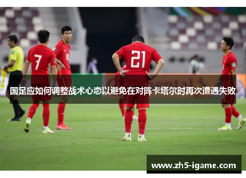 国足应如何调整战术心态以避免在对阵卡塔尔时再次遭遇失败 国足应如何调整战术心态以避免在对阵卡塔尔时再次遭遇失败