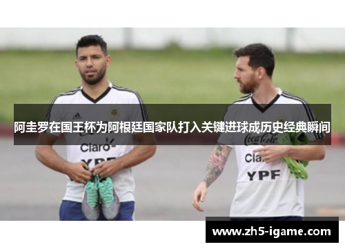阿圭罗在国王杯为阿根廷国家队打入关键进球成历史经典瞬间