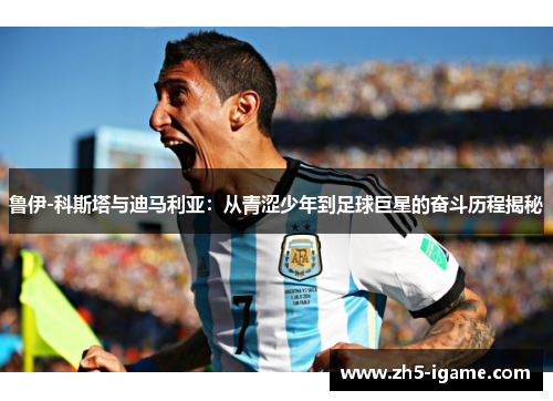 鲁伊-科斯塔与迪马利亚：从青涩少年到足球巨星的奋斗历程揭秘