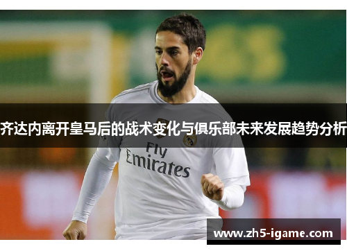 齐达内离开皇马后的战术变化与俱乐部未来发展趋势分析 齐达内离开皇马后的战术变化与俱乐部未来发展趋势分析