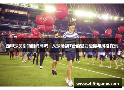 西甲球员引领时尚潮流：从球场到T台的魅力碰撞与风格探索