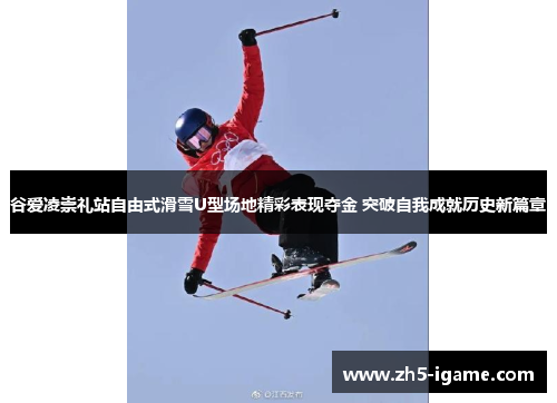 谷爱凌崇礼站自由式滑雪U型场地精彩表现夺金 突破自我成就历史新篇章