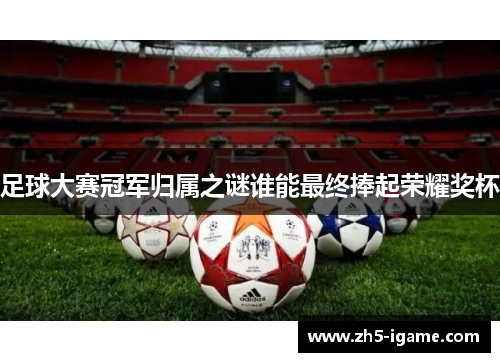 足球大赛冠军归属之谜谁能最终捧起荣耀奖杯 足球大赛冠军归属之谜谁能最终捧起荣耀奖杯