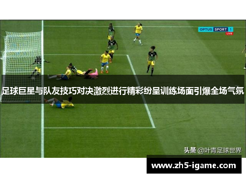 足球巨星与队友技巧对决激烈进行精彩纷呈训练场面引爆全场气氛 足球巨星与队友技巧对决激烈进行精彩纷呈训练场面引爆全场气氛