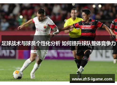 足球战术与球员个性化分析 如何提升球队整体竞争力 足球战术与球员个性化分析 如何提升球队整体竞争力