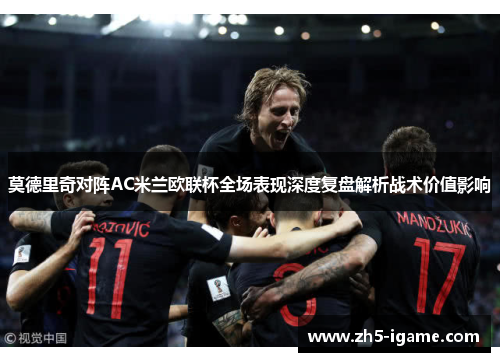 莫德里奇对阵AC米兰欧联杯全场表现深度复盘解析战术价值影响 莫德里奇对阵AC米兰欧联杯全场表现深度复盘解析战术价值影响