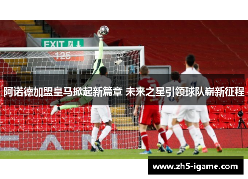 阿诺德加盟皇马掀起新篇章 未来之星引领球队崭新征程