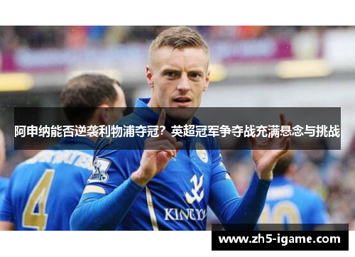 阿申纳能否逆袭利物浦夺冠?英超冠军争夺战充满悬念与挑战 阿申纳能否逆袭利物浦夺冠?英超冠军争夺战充满悬念与挑战