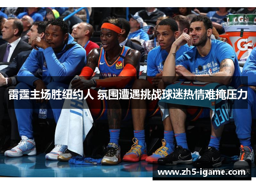 雷霆主场胜纽约人 氛围遭遇挑战球迷热情难掩压力 雷霆主场胜纽约人 氛围遭遇挑战球迷热情难掩压力