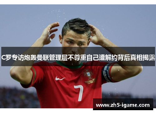 C罗专访炮轰曼联管理层不尊重自己遭解约背后真相揭露