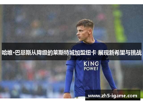 哈维·巴恩斯从降级的莱斯特城加盟纽卡 展现新希望与挑战