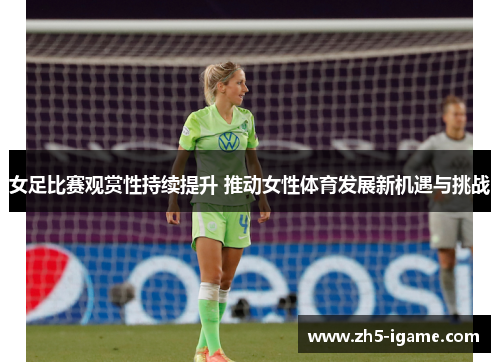 女足比赛观赏性持续提升 推动女性体育发展新机遇与挑战