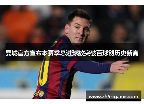 曼城官方宣布本赛季总进球数突破百球创历史新高 曼城官方宣布本赛季总进球数突破百球创历史新高