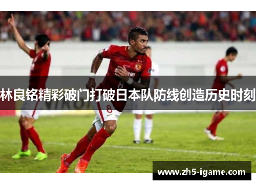 林良铭精彩破门打破日本队防线创造历史时刻