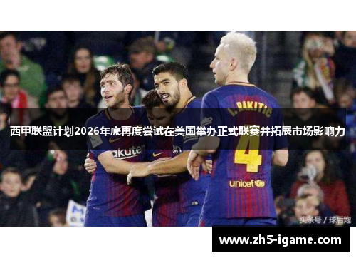 西甲联盟计划2026年底再度尝试在美国举办正式联赛并拓展市场影响力 西甲联盟计划2026年底再度尝试在美国举办正式联赛并拓展市场影响力