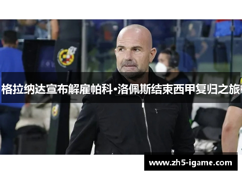 格拉纳达宣布解雇帕科·洛佩斯结束西甲复归之旅 格拉纳达宣布解雇帕科·洛佩斯结束西甲复归之旅