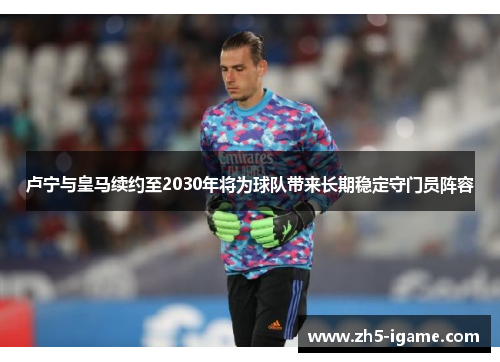 卢宁与皇马续约至2030年将为球队带来长期稳定守门员阵容 卢宁与皇马续约至2030年将为球队带来长期稳定守门员阵容